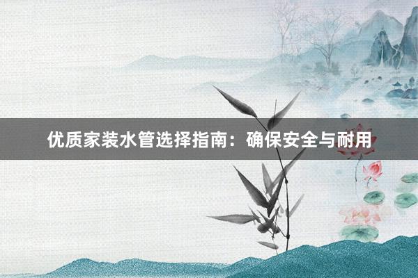 优质家装水管选择指南：确保安全与耐用