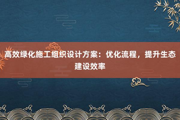 高效绿化施工组织设计方案：优化流程，提升生态建设效率